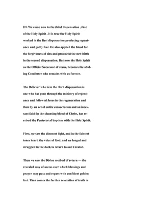 III. We come now to the third dispensation , that
of the Holy Spirit . It is true the Holy Spirit
worked in the first dispensation producing repent-
ance and godly fear. He also applied the blood for
the forgiveness of sins and produced the new birth
in the second dispensation. But now the Holy Spirit
as the Official Successor of Jesus, becomes the abid-
ing Comforter who remains with us forever.
The Believer who is in the third dispensation is
one who has gone through the ministry of repent-
ance and followed Jesus in the regeneration and
then by an act of entire consecration and an inces-
sant faith in the cleansing blood of Christ, has re-
ceived the Pentecostal baptism with the Holy Spirit.
First, we saw the dimmest light, and in the faintest
tones heard the voice of God, and we longed and
struggled in the dark to return to our Creator.
Then we saw the Divine method of return — the
revealed way of access over which blessings and
prayer may pass and repass with confident golden
feet. Then comes the further revelation of truth in
 