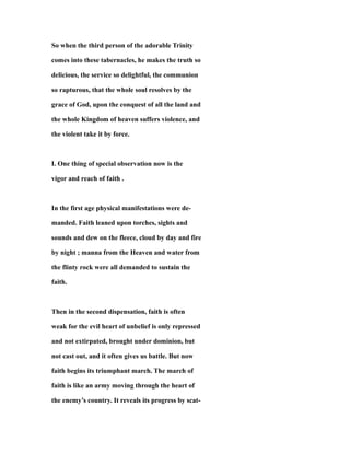 So when the third person of the adorable Trinity
comes into these tabernacles, he makes the truth so
delicious, the service so delightful, the communion
so rapturous, that the whole soul resolves by the
grace of God, upon the conquest of all the land and
the whole Kingdom of heaven suffers violence, and
the violent take it by force.
I. One thing of special observation now is the
vigor and reach of faith .
In the first age physical manifestations were de-
manded. Faith leaned upon torches, sights and
sounds and dew on the fleece, cloud by day and fire
by night ; manna from the Heaven and water from
the flinty rock were all demanded to sustain the
faith.
Then in the second dispensation, faith is often
weak for the evil heart of unbelief is only repressed
and not extirpated, brought under dominion, but
not cast out, and it often gives us battle. But now
faith begins its triumphant march. The march of
faith is like an army moving through the heart of
the enemy’s country. It reveals its progress by scat-
 