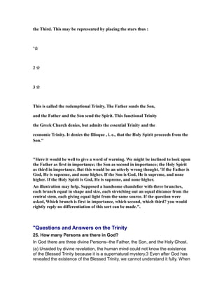 the Third. This may be represented by placing the stars thus :
’☆
2 ☆
3 ☆
This is called the redemptional Trinity. The Father sends the Son,
and the Father and the Son send the Spirit. This functional Trinity
the Greek Church denies, but admits the essential Trinity and the
economic Trinity. It denies the filioque , i. e., that the Holy Spirit proceeds from the
Son."
"Here it would be well to give a word of warning. We might be inclined to look upon
the Father as first in importance; the Son as second in importance; the Holy Spirit
as third in importance. But this would be an utterly wrong thought. 'If the Father is
God, He is supreme, and none higher. If the Son is God, He is supreme, and none
higher. If the Holy Spirit is God, He is supreme, and none higher.
An illustration may help. Supposed a handsome chandelier with three branches,
each branch equal in shape and size, each stretching out an equal distance from the
central stem, each giving equal light from the same source. If the question were
asked, Which branch is first in importance, which second, which third? you would
rightly reply no differentiation of this sort can be made.".
"Questions and Answers on the Trinity
25. How many Persons are there in God?
In God there are three divine Persons--the Father, the Son, and the Holy Ghost.
(a) Unaided by divine revelation, the human mind could not know the existence
of the Blessed Trinity because it is a supernatural mystery.3 Even after God has
revealed the existence of the Blessed Trinity, we cannot understand it fully. When
 