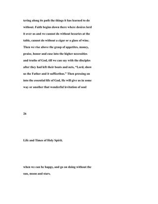 tering along its path the things it has learned to do
without. Faith begins down there where desires lord
it over us and we cannot do without luxuries at the
table, cannot do without a cigar or a glass of wine.
Then we rise above the grasp of appetites, money,
praise, honor and ease into the higher necessities
and truths of God, till we can say with the disciples
after they had left their boats and nets, “Lord, show
us the Father and it sufficethus.” Then pressing on
into the essential life of God, He will give us in some
way or another that wonderful levitation of soul
26
Life and Times of Holy Spirit.
when we can be happy, and go on doing without the
sun, moon and stars.
 