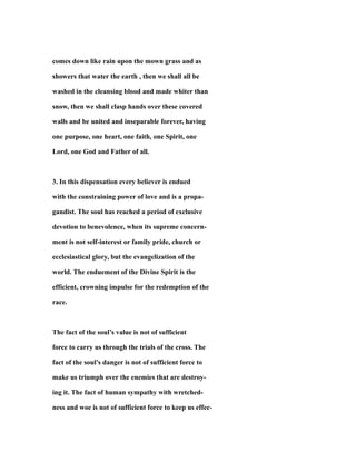 comes down like rain upon the mown grass and as
showers that water the earth , then we shall all be
washed in the cleansing blood and made whiter than
snow, then we shall clasp hands over these covered
walls and be united and inseparable forever, having
one purpose, one heart, one faith, one Spirit, one
Lord, one God and Father of all.
3. In this dispensation every believer is endued
with the constraining power of love and is a propa-
gandist. The soul has reached a period of exclusive
devotion to benevolence, when its supreme concern-
ment is not self-interest or family pride, church or
ecclesiastical glory, but the evangelization of the
world. The enduement of the Divine Spirit is the
efficient, crowning impulse for the redemption of the
race.
The fact of the soul’s value is not of sufficient
force to carry us through the trials of the cross. The
fact of the soul’s danger is not of sufficient force to
make us triumph over the enemies that are destroy-
ing it. The fact of human sympathy with wretched-
ness and woe is not of sufficient force to keep us effec-
 
