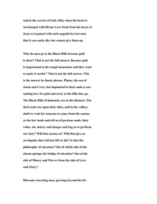 tual in the service of God. Only when the heart is
surcharged with Divine Love fresh from the heart of
Jesus is it pained with such anguish for lost men
that it can easily die, but cannot give them up.
Why do men go to the Black Hills because gold
is there? That is not the full answer. Because gold
is imprisoned in the rough mountains and they want
to make it useful ? That is not the full answer. This
is the answer in classic phrase. Plutus, the son of
Jason and Cerez, has implanted in their souls a con-
suming love for gold and away to the hills they go.
The Black Hills of humanity are in the distance. The
dark tents are upon their sides, and in the valleys,
shall we wait for someone to come from the canons
or the low lands and tell us of precious souls, their
value, sin, misery and danger and beg us to perform
our duty? Will that arouse us? Will that give us
an impulse that will last till we die? Is that the
philosophy of salvation? Out of which side of the
chasm springs the bridge of salvation? Out of the
side of Misery and Woe or from the side of Love
and Glory?
Did some towering man, growing beyond his fel-
 