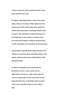 workers to take the Dark Continent in their strong
arms and lift it up to God.
We linger in this dispensation a moment for medi-
tation. These are the times of Holy Spirit. He is the
greatest need of the church today. How much he is
needed, more than talents, knowledge, facilities and
resources. How much He is needed in the hearts of
the people that we may all have an intense, inces-
sant and eternal impulse to finish at all hazards the
world’s redemption. He is needed in our hearts, homes
and churches to quench all the suppressed fire of sin
within us, to consume all our neutrality, lethargy and
unholy criticisms and send us out like flames of fire
through the land.
O, Thou Loving Spirit, come and dwell more
perfectly in us that we may stretch out our
right hands so all may see. that in their palms no
sword is clasped, that we may reach forth our left
hands that they may see the fingers that are quick
only to cover a brother’s fault or save a sinner’s
soul.
 