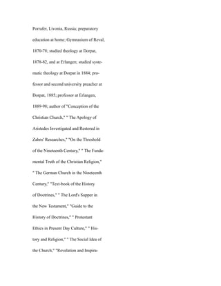 Porrafer, Livonia, Russia; preparatory
education at home; Gymnasium of Reval,
1870-78; studied theology at Dorpat,
1878-82, and at Erlangen; studied syste-
matic theology at Dorpat in 1884; pro-
fessor and second university preacher at
Dorpat, 1885; professor at Erlangen,
1889-98; author of "Conception of the
Christian Church," " The Apology of
Aristedes Investigated and Restored in
Zahns' Researches," "On the Threshold
of the Nineteenth Century," " The Funda-
mental Truth of the Christian Religion,"
" The German Church in the Nineteenth
Century," "Text-book of the History
of Doctrines," " The Lord's Supper in
the New Testament," "Guide to the
History of Doctrines," " Protestant
Ethics in Present Day Culture," " His-
tory and Religion," " The Social Idea of
the Church," "Revelation and Inspira-
 
