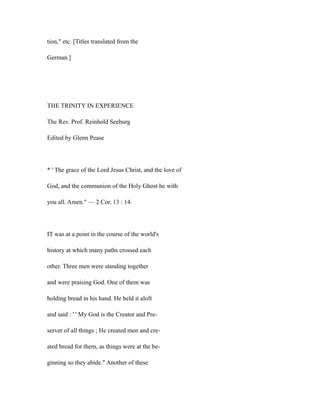 tion," etc. [Titles translated from the
German.]
THE TRINITY IN EXPERIENCE
The Rev. Prof. Reinhold Seeburg
Edited by Glenn Pease
* ' The grace of the Lord Jesus Christ, and the love of
God, and the communion of the Holy Ghost he with
you all. Amen." — 2 Cor. 13 : 14.
IT was at a point in the course of the world's
history at which many paths crossed each
other. Three men were standing together
and were praising God. One of them was
holding bread in his hand. He held it aloft
and said : ' ' My God is the Creator and Pre-
server of all things ; He created men and cre-
ated bread for them, as things were at the be-
ginning so they abide." Another of these
 