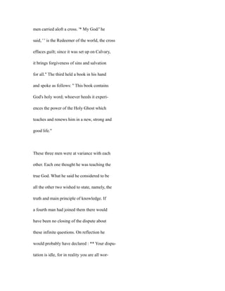 men carried aloft a cross. '* My God/' he
said, ' ' is the Redeemer of the world, the cross
effaces guilt; since it was set up on Calvary,
it brings forgiveness of sins and salvation
for all." The third held a book in his hand
and spoke as follows: '' This book contains
God's holy word; whoever heeds it experi-
ences the power of the Holy Ghost which
teaches and renews him in a new, strong and
good life."
These three men were at variance with each
other. Each one thought he was teaching the
true God. What he said he considered to be
all the other two wished to state, namely, the
truth and main principle of knowledge. If
a fourth man had joined them there would
have been no closing of the dispute about
these infinite questions. On reflection he
would probably have declared : ** Your dispu-
tation is idle, for in reality you are all wor-
 