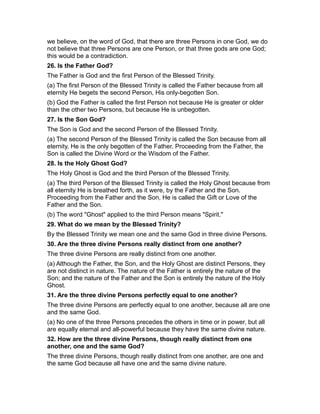 we believe, on the word of God, that there are three Persons in one God, we do
not believe that three Persons are one Person, or that three gods are one God;
this would be a contradiction.
26. Is the Father God?
The Father is God and the first Person of the Blessed Trinity.
(a) The first Person of the Blessed Trinity is called the Father because from all
eternity He begets the second Person, His only-begotten Son.
(b) God the Father is called the first Person not because He is greater or older
than the other two Persons, but because He is unbegotten.
27. Is the Son God?
The Son is God and the second Person of the Blessed Trinity.
(a) The second Person of the Blessed Trinity is called the Son because from all
eternity, He is the only begotten of the Father. Proceeding from the Father, the
Son is called the Divine Word or the Wisdom of the Father.
28. Is the Holy Ghost God?
The Holy Ghost is God and the third Person of the Blessed Trinity.
(a) The third Person of the Blessed Trinity is called the Holy Ghost because from
all eternity He is breathed forth, as it were, by the Father and the Son.
Proceeding from the Father and the Son, He is called the Gift or Love of the
Father and the Son.
(b) The word "Ghost" applied to the third Person means "Spirit."
29. What do we mean by the Blessed Trinity?
By the Blessed Trinity we mean one and the same God in three divine Persons.
30. Are the three divine Persons really distinct from one another?
The three divine Persons are really distinct from one another.
(a) Although the Father, the Son, and the Holy Ghost are distinct Persons, they
are not distinct in nature. The nature of the Father is entirely the nature of the
Son; and the nature of the Father and the Son is entirely the nature of the Holy
Ghost.
31. Are the three divine Persons perfectly equal to one another?
The three divine Persons are perfectly equal to one another, because all are one
and the same God.
(a) No one of the three Persons precedes the others in time or in power, but all
are equally eternal and all-powerful because they have the same divine nature.
32. How are the three divine Persons, though really distinct from one
another, one and the same God?
The three divine Persons, though really distinct from one another, are one and
the same God because all have one and the same divine nature.
 