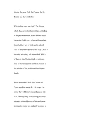 shiping the same God, the Creator, the Re-
deemer and the Comforter."
Which of the men was right? The dispute
which they carried on has not been settled up
to the present moment. Some declare we all
know that God is one ; others will say of the
Son what they say of God; and to a third
class of people the power of the Holy Ghost is
intended when they talk about God. Which
of them is right? Let us think over the no-
tions of these three men and then pass on to
the solution of the problem offered by the
fourth.
There is one God. He is the Creator and
Preserver of the world. By His power He
called the world into being and caused it to
exist. Through long evolutionary processes,
attended with stubborn conflicts and catas-
trophies the world has gradually assumed a
 