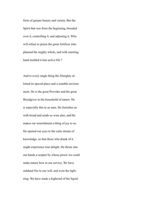 form of greater beauty and variety. But the
Spirit that was from the beginning, brooded
over it, controlling it, and adjusting it. Who
will refuse to praise the great Artificer who
planned the mighty whole, and with unerring
hand molded it into active life ?
And to every single thing the Almighty al-
lotted its special place and a suitable environ-
ment. He is the great Provider and the great
Breadgiver in the household of nature. He
is especially this to us men. He furnishes us
with bread and sends us wine also, and He
makes our nourishment a thing of joy to us.
He opened our eyes to the calm stream of
knowledge, so that those who drank of it
might experience true delight. He thrust into
our hands a scepter by whose power we could
make nature bow to our service. We have
subdued fire to our will, and even the light-
ning. We have made a highroad of the liquid
 