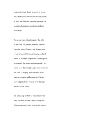 ocean and forced the air to propel us on our
way. We have invented manifold implements
of labor and these we combine in mutual co-
operation through our machinery and our
workshops.
These and many other things are the gifts
of our God. Yes, and the more we come to
know the unity of nature, and the operation
of her forces and the more steadily our hand
comes to wield the scepter that God has given
us, so much the greater and more mighty be-
comes to us the living God, the Lord of heaven
and earth. Almighty is He and wise, who
gives to everyone all he possesses. We ac-
knowledge that care is taken of us through
the love of the Father.
But let us stop to think as we use this word
love. The love of God? Can we really em-
ploy such an expression in earnest or merely
 