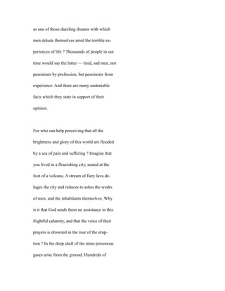 as one of those dazzling dreams with which
men delude themselves amid the terrible ex-
periences of life ? Thousands of people in our
time would say the latter — tired, sad men, not
pessimists by profession, but pessimists from
experience. And there are many undeniable
facts which they state in support of their
opinion.
For who can help perceiving that all the
brightness and glory of this world are flooded
by a sea of pain and suffering ? Imagine that
you lived in a flourishing city, seated at the
foot of a volcano. A stream of fiery lava de-
luges the city and reduces to ashes the works
of men, and the inhabitants themselves. Why
is it that God sends them no assistance in this
frightful calamity, and that the voice of their
prayers is drowned in the roar of the erup-
tion ? In the deep shaft of the mine poisonous
gases arise from the ground. Hundreds of
 
