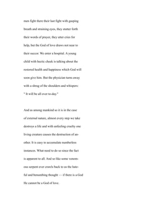 men fight there their last fight with gasping
breath and straining eyes, they stutter forth
their words of prayer, they utter cries for
help, but the God of love draws not near to
their succor. We enter a hospital. A young
child with hectic cheek is talking about the
restored health and happiness which God will
soon give him. But the physician turns away
with a shrug of the shoulders and whispers:
" It will be all over to-day."
And as among mankind so it is in the case
of external nature, almost every step we take
destroys a life and with unfeeling cruelty one
living creature causes the destruction of an-
other. It is easy to accumulate numberless
instances. What need to do so since the fact
is apparent to all. And so like some venom-
ous serpent ever crawls back to us the hate-
ful and benumbing thought — if there is a God
He cannot be a God of love.
 