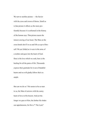 We turn to another picture — the Savior
with the cross and crown of thorns. Small as
is that picture it affects us the more pro-
foundly because it is enframed in the history
of the human race. That picture meets the
inmost craving of our heart. The Man on the
cross bends dowTi to us and lifts us up to Him-
self. We are folded as it were in the arms of
a mother and gaze into the heart of God.
Here is the love which we seek, here is the
healing for all the pains of life. Thousands
express their gratitude for it out of thankful
hearts and we will gladly follow their ex-
ample.
But can we do so ? He seems to be so near
to us, the Man of sorrows with the sunny
heart of love in His bosom. And yet the
longer we gaze at Him, the farther He eludes
our apprehension, for He is *' The Lord.''
 