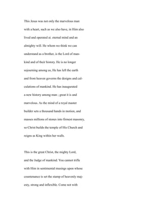 This Jesus was not only the marvelous man
with a heart, such as we also have, in Him also
lived and operated ai. eternal mind and an
almighty will. He whom we think we can
understand as a brother, is the Lord of man-
kind and of their history. He is no longer
sojourning among us, He has left the earth
and from heaven governs the designs and cal-
culations of mankind. He has inaugurated
a new history among man ; great it is and
marvelous. As the mind of a royal master
builder sets a thousand hands in motion, and
masses millions of stones into firmest masonry,
so Christ builds the temple of His Church and
reigns as King within her walls.
This is the great Christ, the mighty Lord,
and the Judge of mankind. You cannot trifle
with Him in sentimental musings upon whose
countenance is set the stamp of heavenly maj-
esty, strong and inflexible. Come not with
 