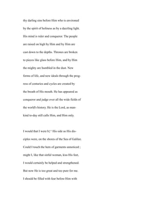 thy darling sins before Him who is environed
by the spirit of holiness as by a dazzling light.
His mind is ruler and conqueror. The people
are raised on high by Him and by Him are
cast down to the depths. Thrones are broken
to pieces like glass before Him, and by Him
the mighty are humbled in the dust. New
forms of life, and new ideals through the prog-
ress of centuries and cycles are created by
the breath of His mouth. He has appeared as
conqueror and judge over all the wide fields of
the world's history. He is the Lord, as man-
kind to-day still calls Him, and Him only.
I would that I were b}^ His side as His dis-
ciples were, on the shores of the Sea of Galilee.
Could I touch the hem of garments unnoticed ;
might I, like that sinful woman, kiss His feet,
I would certainly be helped and strengthened.
But now He is too great and too pure for me.
I should be filled with fear before Him with
 