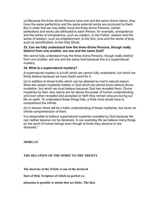 (a) Because the three divine Persons have one and the same divine nature, they
have the same perfections and the same external works are produced by them.
But in order that we may better know the three divine Persons, certain
perfections and works are attributed to each Person; for example, omnipotence
and the works of omnipotence, such as creation, to the Father; wisdom and the
works of wisdom, such as enlightenment, to the Son, love and the works of love,
such as sanctification, to the Holy Ghost.
33. Can we fully understand how the three divine Persons, though really
distinct from one another, are one and the same God?
We cannot fully understand how the three divine Persons, though really distinct
from one another, are one and the same God because this is a supernatural
mystery.
34. What is a supernatural mystery?
A supernatural mystery is a truth which we cannot fully understand, but which we
firmly believe because we have God's word for it.
(a) In addition to those truths which can be attained by man's natural reason,
there are certain mysteries hidden in God which we cannot know without divine
revelation, but which we must believe because God has revealed them. Divine
mysteries by their very nature are far above the power of human understanding
and even when revealed and accepted on faith they remain obscure during our
life on earth. To understand these things fully, a finite mind would have to
comprehend the infinite.
(b) In heaven there will be a fuller understanding of these mysteries, but never an
infinite comprehension of them.
It is reasonable to believe supernatural mysteries revealed by God because He
can neither deceive nor be deceived. In our everyday life we believe many things
on the word of human beings even though at times they deceive or are
deceived."
MORGAN
THE RELATION OF THE SPIRIT TO THE TRINITY
The doctrine of the Trinity is one of the declared
facts of Holy Scripture of which no perfect ex-
planation is possible to minds that are finite. The idea
 