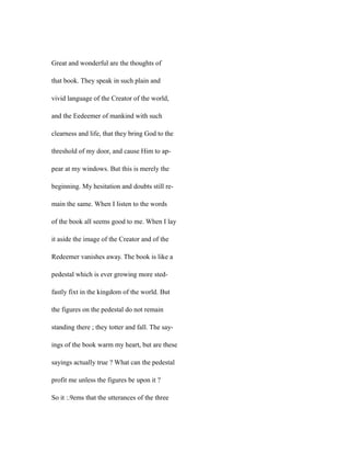 Great and wonderful are the thoughts of
that book. They speak in such plain and
vivid language of the Creator of the world,
and the Eedeemer of mankind with such
clearness and life, that they bring God to the
threshold of my door, and cause Him to ap-
pear at my windows. But this is merely the
beginning. My hesitation and doubts still re-
main the same. When I listen to the words
of the book all seems good to me. When I lay
it aside the image of the Creator and of the
Redeemer vanishes away. The book is like a
pedestal which is ever growing more sted-
fastly fixt in the kingdom of the world. But
the figures on the pedestal do not remain
standing there ; they totter and fall. The say-
ings of the book warm my heart, but are these
sayings actually true ? What can the pedestal
profit me unless the figures be upon it ?
So it :.9ems that the utterances of the three
 