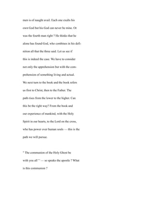 men is of naught avail. Each one exalts his
own God but his God can never be mine. Or
was the fourth man right ? He thinks that he
alone has found God, who combines in his defi-
nition all that the three said. Let us see if
this is indeed the case. We have to consider
not only the apprehension but with the com-
prehension of something living and actual.
We next turn to the book and the book refers
us first to Christ, then to the Father. The
path rises from the lower to the higher. Can
this be the right way? From the book and
our experience of mankind, with the Holy
Spirit in our hearts, to the Lord on the cross,
who has power over human souls — this is the
path we will pursue.
" The communion of the Holy Ghost be
with you all ' ' — so speaks the apostle ? What
is this communion ?
 