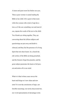A mean and quiet room lies before our eyes.
There a poor woman is seated reading the
Bible to her child. All is quiet in that room
while the woman with a look of rapt devo-
tion, as if she saw something vast and marvel-
ous, repeats the words of the text to the child.
Two friends are sitting together. They are
conversing about the loftiest subjects and
questionings are put away and doubt is
silenced, and they feel the presence of a living
Spirit that stirs their hearts. In a church the
old verities of the Bible are being preached,
and the listeners forget the preacher, and the
great subject penetrates the hearts of all pres-
ent and unites all in one mind.
What is it that in these cases moves the
heart and brings to it new ideas and new
aims? It is not the conclusions of logic, nor
forcible reasonings, nor newly discovered law,
nor vivid representation of advantage or dis-
 