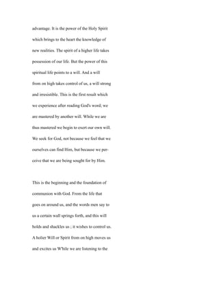 advantage. It is the power of the Holy Spirit
which brings to the heart the knowledge of
new realities. The spirit of a higher life takes
possession of our life. But the power of this
spiritual life points to a will. And a will
from on high takes control of us, a will strong
and irresistible. This is the first result which
we experience after reading God's word; we
are mastered by another will. While we are
thus mastered we begin to exert our own will.
We seek for God, not because we feel that we
ourselves can find Him, but because we per-
ceive that we are being sought for by Him.
This is the beginning and the foundation of
communion with God. From the life that
goes on around us, and the words men say to
us a certain wall springs forth, and this will
holds and shackles us ; it wishes to control us.
A holier Will or Spirit from on high moves us
and excites us W'hile we are listening to the
 