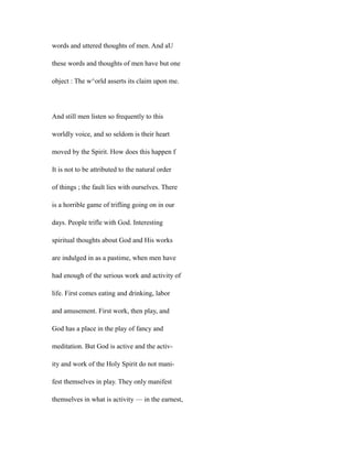 words and uttered thoughts of men. And aU
these words and thoughts of men have but one
object : The w^orld asserts its claim upon me.
And still men listen so frequently to this
worldly voice, and so seldom is their heart
moved by the Spirit. How does this happen f
It is not to be attributed to the natural order
of things ; the fault lies with ourselves. There
is a horrible game of trifling going on in our
days. People trifle with God. Interesting
spiritual thoughts about God and His works
are indulged in as a pastime, when men have
had enough of the serious work and activity of
life. First comes eating and drinking, labor
and amusement. First work, then play, and
God has a place in the play of fancy and
meditation. But God is active and the activ-
ity and work of the Holy Spirit do not mani-
fest themselves in play. They only manifest
themselves in what is activity — in the earnest,
 