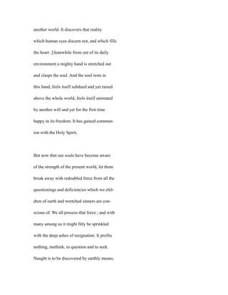 another world. It discovers that reality
which human eyes discern not, and which fills
the heart. ]Ieanwhile from out of its daily
environment a mighty hand is stretched out
and clasps the soul. And the soul rests in
this hand, feels itself subdued and yet raised
above the whole world, feels itself animated
by another will and yet for the first time
happy in its freedom. It has gained commun-
ion with the Holy Spirit,
But now that our souls have become aware
of the strength of the present world, let them
break away with redoubled force from all the
questionings and deficiencies which we chil-
dren of earth and wretched sinners are con-
scious of. We all possess that force ; and with
many among us it might fitly be sprinkled
with the deep ashes of resignation. It profits
nothing, methink, to question and to seek.
Naught is to be discovered by earthly means,
 
