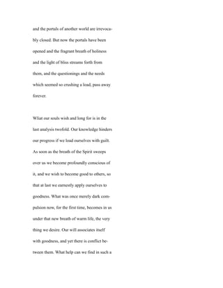 and the portals of another world are irrevoca-
bly closed. But now the portals have been
opened and the fragrant breath of holiness
and the light of bliss streams forth from
them, and the questionings and the needs
which seemed so crushing a load, pass away
forever.
Wliat our souls wish and long for is in the
last analysis twofold. Our knowledge hinders
our progress if we load ourselves with guilt.
As soon as the breath of the Spirit sweeps
over us we become profoundly conscious of
it, and we wish to become good to others, so
that at last we earnestly apply ourselves to
goodness. What was once merely dark com-
pulsion now, for the first time, becomes in us
under that new breath of warm life, the very
thing we desire. Our will associates itself
with goodness, and yet there is conflict be-
tween them. What help can we find in such a
 