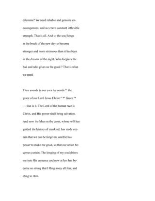 dilemma? We need reliable and genuine en-
couragement, and we crave constant inflexible
strength. That is all. And so the soul longs
at the break of the new day to become
stronger and more strenuous than it has been
in the dreams of the night. Who forgives the
bad and who gives us the good ? That is what
we need.
Then sounds in our ears the words '^ the
grace of our Lord Jesus Christ.^' *' Grace '*
— that is it. The Lord of the human race is
Christ, and His power shall bring salvation.
And now the Man on the cross, whose will has
guided the history of mankind, has made cer-
tain that we can be forgiven, and He has
power to make me good, so that our union be-
comes certain. The longing of my soul drives
me into His presence and now at last has be-
come so strong that I fling away all fear, and
cling to Him.
 