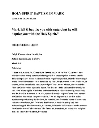 HOLY SPIRIT BAPTISM IN MARK
EDITED BY GLENN PEASE
Mark 1:8 8I baptize you with water, but he will
baptize you with the Holy Spirit."
BIBLEHUB RESOURCES
Pulpit Commentary Homiletics
John's Baptism And Christ's
Mark 1:8
A.F. Muir
I. THE GRAND RELIGIOUS NEED OF MAN IS PURIFICATION. The
existence ofso many ceremonialreligions is a presumption in favor of this.
They all speak ofoffenses in man which require expiation. But the knowledge
of the true characterofsin is revealedby the Law (Romans 3:19). Sin itself, of
course, exists anteriorto the knowledge ofthe Law of Moses,becauseofthe
"law of God written upon the heart." In Psalm 14 the universal depravity of
the Jews ofthe age in which the psalmist wrote is very absolutely, declared;
and St. Paul, in Romans 3:10, etc., quotes it freely, in proof that Jews as well
as Gentiles are under the powerof sin. "As his argument is at this point
addressedparticularly to the Jew, he reasons, notfrom the sense ofsin or the
voice of conscience, but from the Scriptures, whose authority the Jew
acknowledged. The Jew would, of course, admit the inference as to the state of
the Gentile world" (Perowne). The first aim, therefore, of every real religion
must be the removal of sin, because:
 