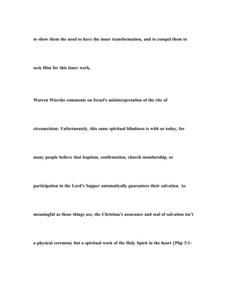 to show them the need to have the inner transformation, and to compel them to
seek Him for this inner work.
Warren Wiersbe comments on Israel's misinterpretation of the rite of
circumcision: Unfortunately, this same spiritual blindness is with us today, for
many people believe that baptism, confirmation, church membership, or
participation in the Lord’s Supper automatically guarantees their salvation. As
meaningful as those things are, the Christian’s assurance and seal of salvation isn’t
a physical ceremony but a spiritual work of the Holy Spirit in the heart (Php 3:1-
 
