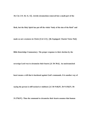 10; Col. 2:9, 10, 11, 12). Jewish circumcision removed but a small part of the
flesh, but the Holy Spirit has put off the whole “body of the sins of the flesh” and
made us new creatures in Christ (Col 2:11). (Be Equipped: Chariot Victor Pub)
Bible Knowledge Commentary: The proper response to their election by the
sovereign Lord was to circumcise their hearts (cf. Dt 30:6). An uncircumcised
heart means a will that is hardened against God’s commands. It is another way of
saying the person is stiff-necked or stubborn (cf. Dt 9:6KJV, Dt 9:13KJV; Dt
31:27KJV). Thus the command to circumcise their hearts assumes that human
 