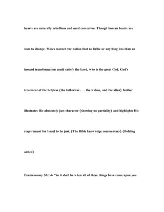 hearts are naturally rebellious and need correction. Though human hearts are
slow to change, Moses warned the nation that no bribe or anything less than an
inward transformation could satisfy the Lord, who is the great God. God’s
treatment of the helpless (the fatherless . . . the widow, and the alien) further
illustrates His absolutely just character (showing no partiality) and highlights His
requirement for Israel to be just. (The Bible knowledge commentary) (Bolding
added)
Deuteronomy 30:1-6 "So it shall be when all of these things have come upon you
 