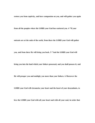 restore you from captivity, and have compassion on you, and will gather you again
from all the peoples where the LORD your God has scattered you. 4 "If your
outcasts are at the ends of the earth, from there the LORD your God will gather
you, and from there He will bring you back. 5 "And the LORD your God will
bring you into the land which your fathers possessed, and you shall possess it; and
He will prosper you and multiply you more than your fathers. 6 Moreover the
LORD your God will circumcise your heart and the heart of your descendants, to
love the LORD your God with all your heart and with all your soul, in order that
 