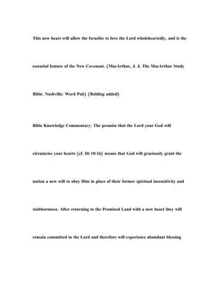 This new heart will allow the Israelite to love the Lord wholeheartedly, and is the
essential feature of the New Covenant. (MacArthur, J. J. The MacArthur Study
Bible. Nashville: Word Pub) (Bolding added)
Bible Knowledge Commentary: The promise that the Lord your God will
circumcise your hearts (cf. Dt 10:16) means that God will graciously grant the
nation a new will to obey Him in place of their former spiritual insensitivity and
stubbornness. After returning to the Promised Land with a new heart they will
remain committed to the Lord and therefore will experience abundant blessing
 