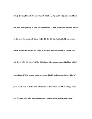 (live). Loving Him wholeheartedly (cf. Dt 30:16, 20; see Dt 6:5), they would not
fall back into apostasy as they had done before. A new heart is an essential feature
of the New Covenant (cf. Ezek. 36:24, 25, 26, 27, 28, 29, 30, 31, 32-see notes),
which will not be fulfilled for Israel as a nation until the return of Jesus Christ
(cf. Jer. 31:31, 32, 33, 34). (The Bible knowledge commentary) (Bolding added)
Jeremiah 4:4 "Circumcise yourselves to the LORD and remove the foreskins of
your heart, men of Judah and inhabitants of Jerusalem, lest My wrath go forth
like fire and burn with none to quench it, because of the evil of your deeds."
 