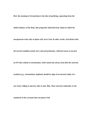 Here the meaning of circumcision is the idea of purifying, separating from the
sinful tendency of the flesh, that propensity inherited from Adam in which the
unregenerate seeks only to please self, never God. In other words, God desires that
the inward condition match one's outward profession, which pf course is not just
an OT idea related to circumcision. God's intent has always been that the outward
symbols (e.g., circumcision, baptism) should be signs of an inward reality of a
new heart willing to and now able to obey Him. Mere outward conformity to the
standards of the covenant does not please God
 
