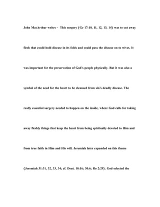 John MacArthur writes - This surgery (Ge 17:10, 11, 12, 13, 14) was to cut away
flesh that could hold disease in its folds and could pass the disease on to wives. It
was important for the preservation of God’s people physically. But it was also a
symbol of the need for the heart to be cleansed from sin’s deadly disease. The
really essential surgery needed to happen on the inside, where God calls for taking
away fleshly things that keep the heart from being spiritually devoted to Him and
from true faith in Him and His will. Jeremiah later expanded on this theme
(Jeremiah 31:31, 32, 33, 34; cf. Deut. 10:16; 30:6; Ro 2:29). God selected the
 
