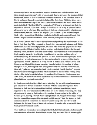 circumcised David has accumulated a quiver full of wives, and dissatisfied with
them he gets a certain man’s wife pregnant, and then he arranges the murder of that
brave man, Uriah, so that he can have another wife to add to his collection. It’s as if
David had never been circumcised, to behave like that. Some Philistine kings were
more moral than the king of the Jews. And when God breaks his heart David never
protests to God, “But I’m OK. I’m circumcised.” Of course he doesn’t say that. He
says this to Jehovah, “You don’t delight in sacrifice, or I’d bring it; you don’t take
pleasure in burnt offerings. The sacrifices of God are a broken spirit; a broken and
contrite heart, O God, you will not despise” (Psa. 51:16&17). All he can bring to
God – all we inconsistent Christians can bring to God is a circumcised heart. God
doesn’t despise circumcised hearts. Then another principle Paul lays down . . .
iii] If those Gentiles who’ve never been circumcised yet keep the requirements of the
law of God then they’ll be regarded as though they were actually circumcised. Think
of Doctor Luke, the beloved physician, a Gentile who writes his gospel and the Acts
of the Apostles. Think of his life; he has no other gods but the Father, the Son and
the Holy Spirit. He hates idols and idol worship. He never takes God’s name in vain.
Each week he has a day in which he gives himself to worship and to works of
medical necessity. He honours his parents. He does no violence to anyone; he is not
guilty of any sexual misdemeanor; he does not steal or lie or covet. All the twelve
apostles and Jewish Christians in every church in Judea, Asia Minor, Greece and
Rome never think of him in any way other than he is their circumcised brother –
though he is not, but his godly and loving character have won the admiration of
them all. “Luke our uncircumcised and yet circumcised Gentile brother” because
they have learned to appreciate that what counted was not the knife cutting away
the foreskin, but a heart that’s been circumcised. Paul is saying this (summarizes
John Stott), “Circumcision minus obedience equals uncircumcision. Uncircumcision
plus obedience equals circumcision.”
iv] Uncircumcised Gentiles – like Luke – who obey the law will actually condemn
you circumcised Jews who are law-breakers. What a scene! Those proud Jews,
boasting in their special relationship with God, and conscious that they’re so
superior to the poor uncircumcised Gentiles, are in for a rude awakening. The Day
of Judgment is going to find ranks of circumcised Jews standing in the midst of
Gentile goats, hearing Jehovah Jesus saying to them all, “Depart from me ye cursed
into the eternal fire prepared for the devil and his angels.” And the Amens at their
condemnation will come from the hosts of Gentile sheep who have loved and
followed the Saviour, Jesus of Nazareth and those Jews also who by the spirit have
been given circumcised hearts.
They had been circumcised according to the flesh, but that outward act alone could
not make them what their disobedience proved they were not. Here is a crab apple
 
