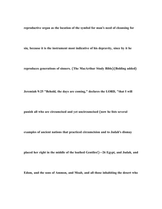 reproductive organ as the location of the symbol for man’s need of cleansing for
sin, because it is the instrument most indicative of his depravity, since by it he
reproduces generations of sinners. (The MacArthur Study Bible)(Bolding added)
Jeremiah 9:25 "Behold, the days are coming," declares the LORD, "that I will
punish all who are circumcised and yet uncircumcised (now he lists several
examples of ancient nations that practiced circumcision and to Judah's dismay
placed her right in the middle of the loathed Gentiles!)--26 Egypt, and Judah, and
Edom, and the sons of Ammon, and Moab, and all those inhabiting the desert who
 