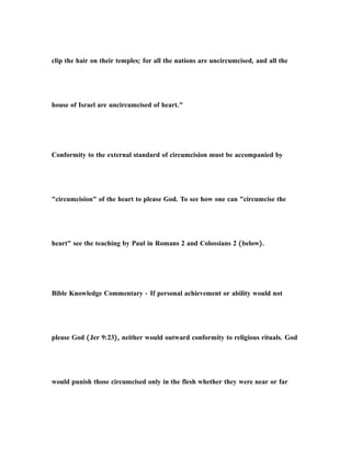 clip the hair on their temples; for all the nations are uncircumcised, and all the
house of Israel are uncircumcised of heart."
Conformity to the external standard of circumcision must be accompanied by
"circumcision" of the heart to please God. To see how one can "circumcise the
heart" see the teaching by Paul in Romans 2 and Colossians 2 (below).
Bible Knowledge Commentary - If personal achievement or ability would not
please God (Jer 9:23), neither would outward conformity to religious rituals. God
would punish those circumcised only in the flesh whether they were near or far
 