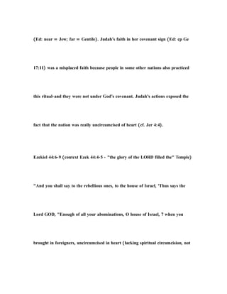 (Ed: near = Jew; far = Gentile). Judah’s faith in her covenant sign (Ed: cp Ge
17:11) was a misplaced faith because people in some other nations also practiced
this ritual-and they were not under God’s covenant. Judah’s actions exposed the
fact that the nation was really uncircumcised of heart (cf. Jer 4:4).
Ezekiel 44:6-9 (context Ezek 44:4-5 - "the glory of the LORD filled the" Temple)
"And you shall say to the rebellious ones, to the house of Israel, 'Thus says the
Lord GOD, "Enough of all your abominations, O house of Israel, 7 when you
brought in foreigners, uncircumcised in heart (lacking spiritual circumcision, not
 