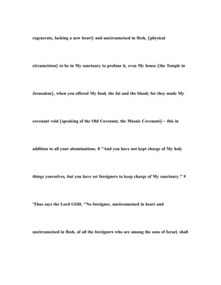 regenerate, lacking a new heart) and uncircumcised in flesh, (physical
circumcision) to be in My sanctuary to profane it, even My house (the Temple in
Jerusalem), when you offered My food, the fat and the blood; for they made My
covenant void (speaking of the Old Covenant, the Mosaic Covenant)-- this in
addition to all your abominations. 8 "And you have not kept charge of My holy
things yourselves, but you have set foreigners to keep charge of My sanctuary." 9
'Thus says the Lord GOD, "No foreigner, uncircumcised in heart and
uncircumcised in flesh, of all the foreigners who are among the sons of Israel, shall
 