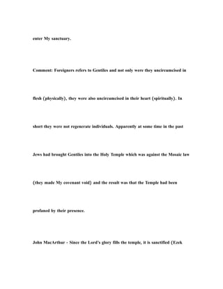 enter My sanctuary.
Comment: Foreigners refers to Gentiles and not only were they uncircumcised in
flesh (physically), they were also uncircumcised in their heart (spiritually). In
short they were not regenerate individuals. Apparently at some time in the past
Jews had brought Gentiles into the Holy Temple which was against the Mosaic law
(they made My covenant void) and the result was that the Temple had been
profaned by their presence.
John MacArthur - Since the Lord’s glory fills the temple, it is sanctified (Ezek
 