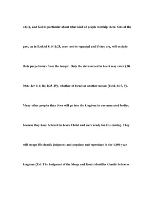 44:4), and God is particular about what kind of people worship there. Sins of the
past, as in Ezekiel 8:1-11:25, must not be repeated and if they are, will exclude
their perpetrators from the temple. Only the circumcised in heart may enter (Dt
30:6; Jer 4:4; Ro 2:25-29), whether of Israel or another nation (Ezek 44:7, 9).
Many other peoples than Jews will go into the kingdom in unresurrected bodies,
because they have believed in Jesus Christ and were ready for His coming. They
will escape His deadly judgment and populate and reproduce in the 1,000 year
kingdom (Ed: The Judgment of the Sheep and Goats identifies Gentile believers
 