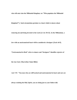 who will enter into the Millennial Kingdom; see "Who populates the Millennial
Kingdom?"). Such circumcision pertains to a heart which is sincere about
removing sin and being devoted to the Lord (cf. Jer 29:13). In the Millennium, a
Jew with an uncircumcised heart will be considered a foreigner (Ezek 44:9).
“Uncircumcised in flesh” refers to sinners and “foreigners” identifies rejecters of
the true God. (MacArthur Study Bible)
Acts 7:51 "You men who are stiff-necked and uncircumcised in heart and ears are
always resisting the Holy Spirit; you are doing just as your fathers did.
 