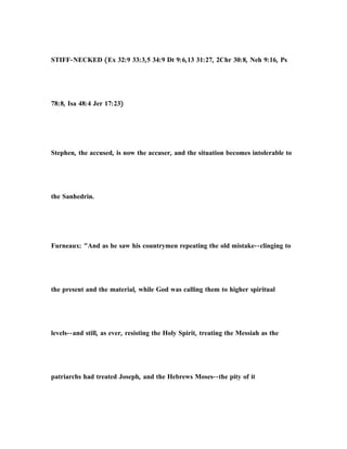 STIFF-NECKED (Ex 32:9 33:3,5 34:9 Dt 9:6,13 31:27, 2Chr 30:8, Neh 9:16, Ps
78:8, Isa 48:4 Jer 17:23)
Stephen, the accused, is now the accuser, and the situation becomes intolerable to
the Sanhedrin.
Furneaux: "And as he saw his countrymen repeating the old mistake--clinging to
the present and the material, while God was calling them to higher spiritual
levels--and still, as ever, resisting the Holy Spirit, treating the Messiah as the
patriarchs had treated Joseph, and the Hebrews Moses--the pity of it
 