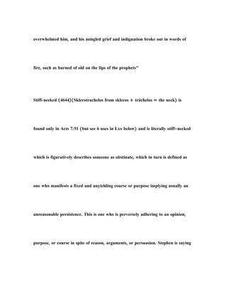 overwhelmed him, and his mingled grief and indignation broke out in words of
fire, such as burned of old on the lips of the prophets"
Stiff-necked (4644)(Sklerotrachelos from skleros + tráchelos = the neck) is
found only in Acts 7:51 (but see 6 uses in Lxx below) and is literally stiff–necked
which is figuratively describes someone as obstinate, which in turn is defined as
one who manifests a fixed and unyielding course or purpose implying usually an
unreasonable persistence. This is one who is perversely adhering to an opinion,
purpose, or course in spite of reason, arguments, or persuasion. Stephen is saying
 