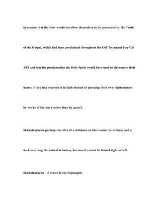 in essence that the Jews would not allow themselves to be persuaded by the Truth
of the Gospel, which had been proclaimed throughout the Old Testament (see Gal
3:8) and was the proclamation the Holy Spirit would have used to circumcise their
hearts if they had received it in faith instead of pursuing their own righteousness
by works of the law (rather than by grace).
Sklerotrachelos portrays the idea of a stubborn ox that cannot be broken; and a
neck so strong the animal is useless, because it cannot be turned right or left.
Sklerotrachelos - 5 verses in the Septuagint.
 