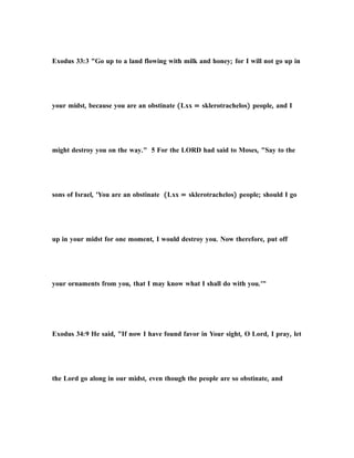 Exodus 33:3 "Go up to a land flowing with milk and honey; for I will not go up in
your midst, because you are an obstinate (Lxx = sklerotrachelos) people, and I
might destroy you on the way." 5 For the LORD had said to Moses, "Say to the
sons of Israel, 'You are an obstinate (Lxx = sklerotrachelos) people; should I go
up in your midst for one moment, I would destroy you. Now therefore, put off
your ornaments from you, that I may know what I shall do with you.'"
Exodus 34:9 He said, "If now I have found favor in Your sight, O Lord, I pray, let
the Lord go along in our midst, even though the people are so obstinate, and
 