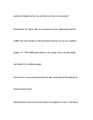 pardon our iniquity and our sin, and take us as Your own possession."
Deuteronomy 9:6 "Know, then, it is not because of your righteousness that the
LORD your God is giving you this good land to possess, for you are a stubborn
people....13 "The LORD spoke further to me, saying, 'I have seen this people,
and indeed, it is a stubborn people.
Proverbs 29:1 A man who hardens his neck after much reproof Will suddenly be
broken beyond remedy.
Sklerotrachelos is first in the Greek sentence for emphasis. In Acts 7:1-60 This is
 